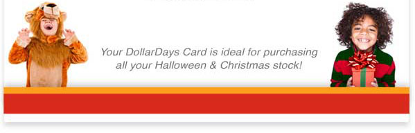 Your DollarDays Card is ideal for purchasing
all your Halloween and Christmas stock!